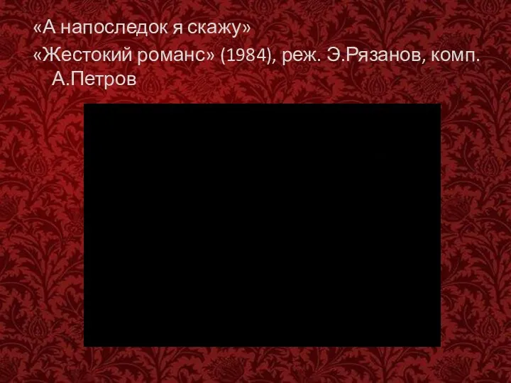 «А напоследок я скажу» «Жестокий романс» (1984), реж. Э.Рязанов, комп. А.Петров