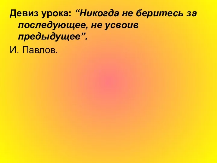 Девиз урока: “Никогда не беритесь за последующее, не усвоив предыдущее”. И. Павлов.