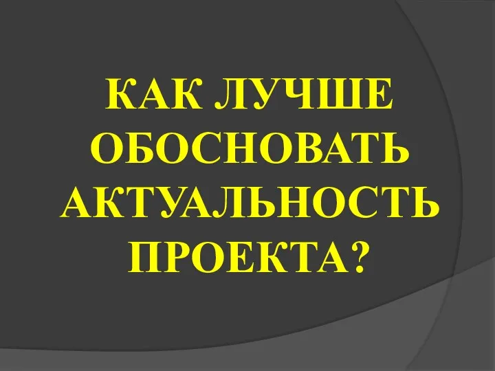 КАК ЛУЧШЕ ОБОСНОВАТЬ АКТУАЛЬНОСТЬ ПРОЕКТА?