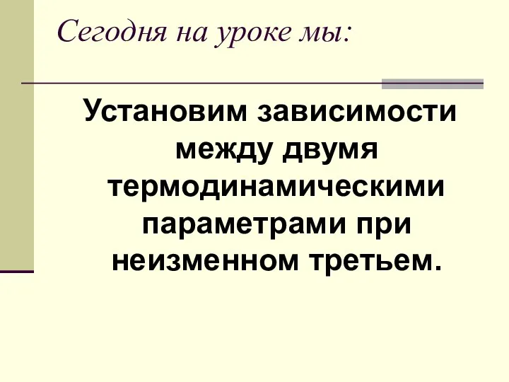 Сегодня на уроке мы: Установим зависимости между двумя термодинамическими параметрами при неизменном третьем.