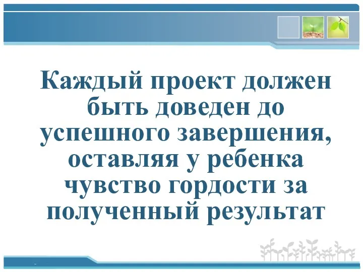 Каждый проект должен быть доведен до успешного завершения, оставляя у ребенка чувство гордости за полученный результат