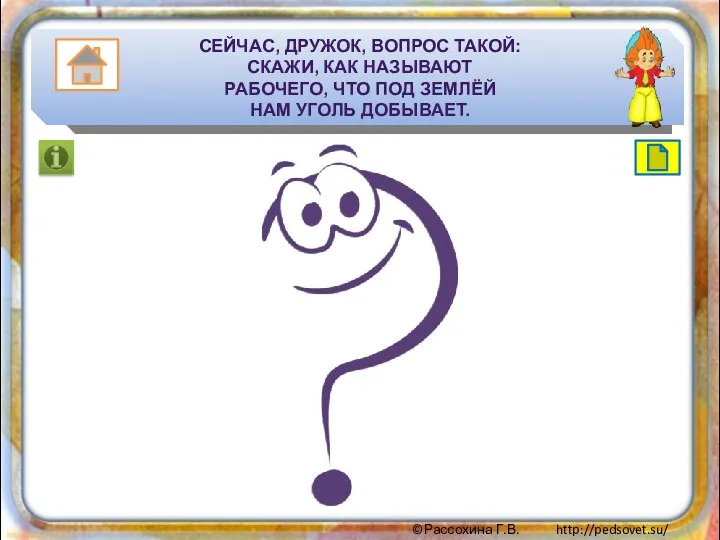 Сейчас, дружок, вопрос такой: Скажи, как называют Рабочего, что под землёй Нам уголь добывает.