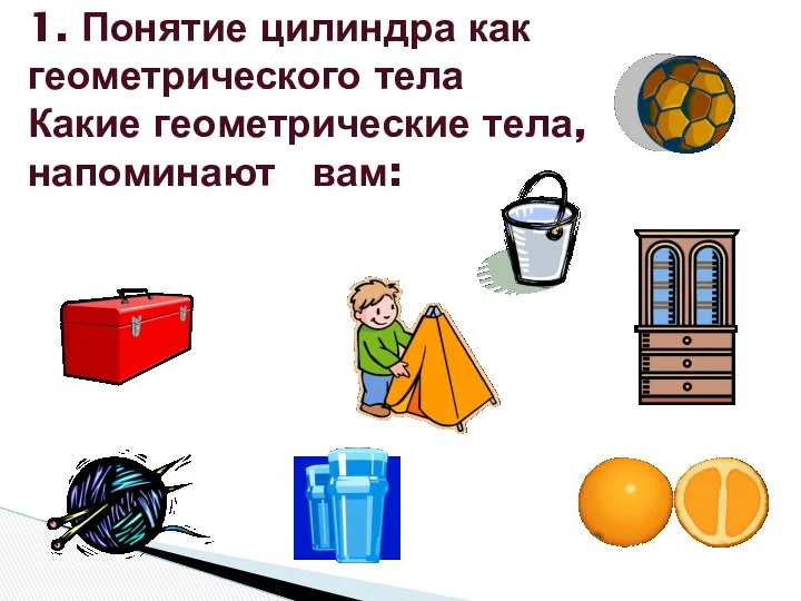 1. Понятие цилиндра как геометрического тела Какие геометрические тела, напоминают вам: