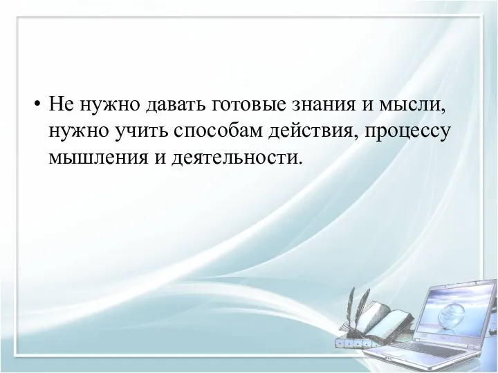 Не нужно давать готовые знания и мысли, нужно учить способам действия, процессу мышления и деятельности.