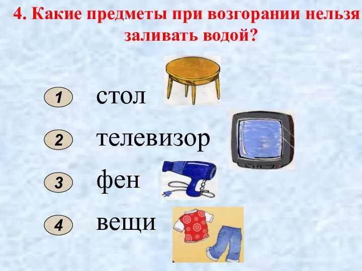 4. Какие предметы при возгорании нельзя заливать водой? 2 1 стол телевизор фен вещи 3 4