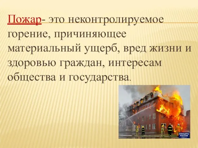 Пожар- это неконтролируемое горение, причиняющее материальный ущерб, вред жизни и здоровью граждан, интересам общества и государства.