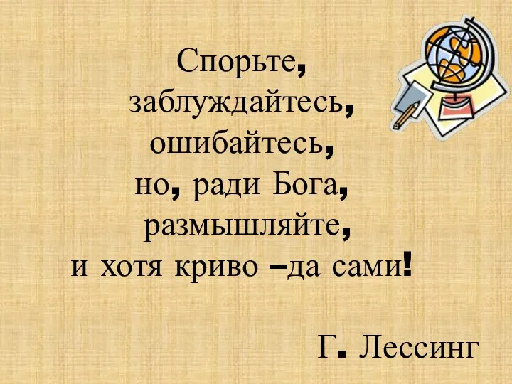 Спорьте, заблуждайтесь, ошибайтесь, но, ради Бога, размышляйте, и хотя криво –да сами! Г. Лессинг