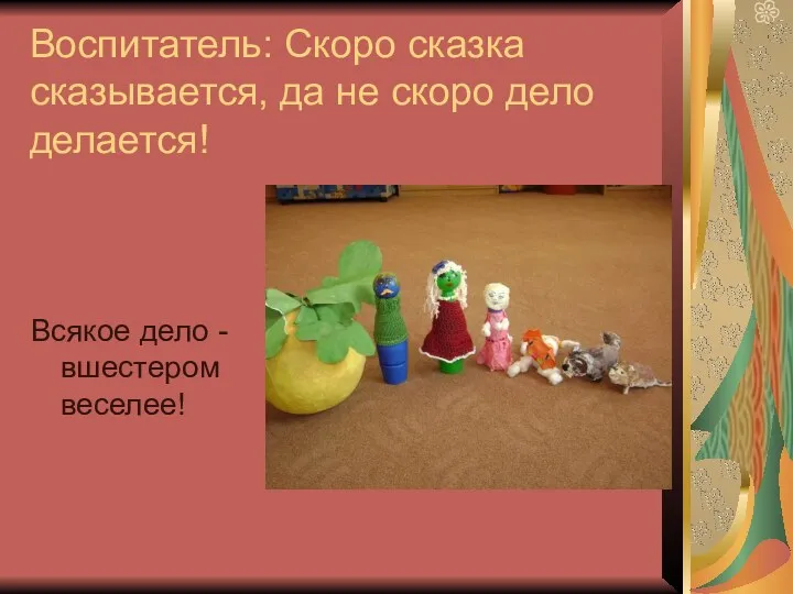 Воспитатель: Скоро сказка сказывается, да не скоро дело делается! Всякое дело - вшестером веселее!