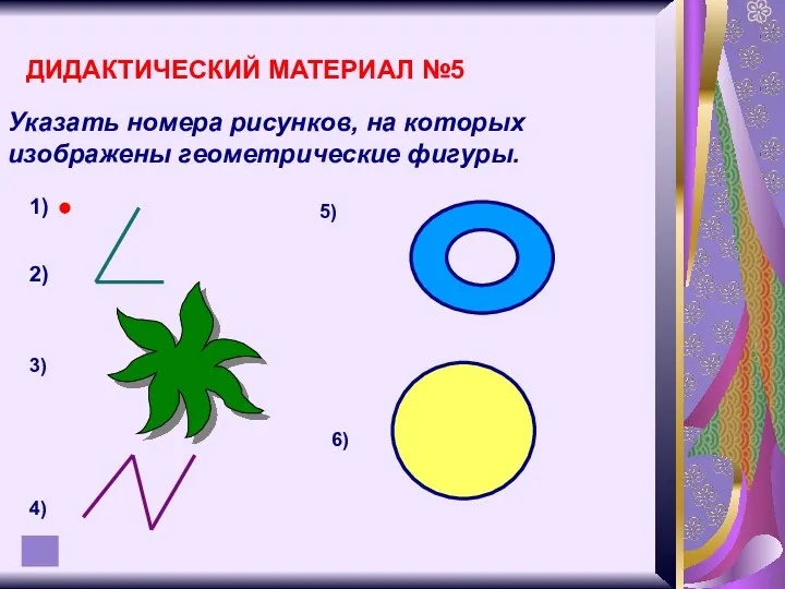 ДИДАКТИЧЕСКИЙ МАТЕРИАЛ №5 Указать номера рисунков, на которых изображены геометрические фигуры. 1) 2)