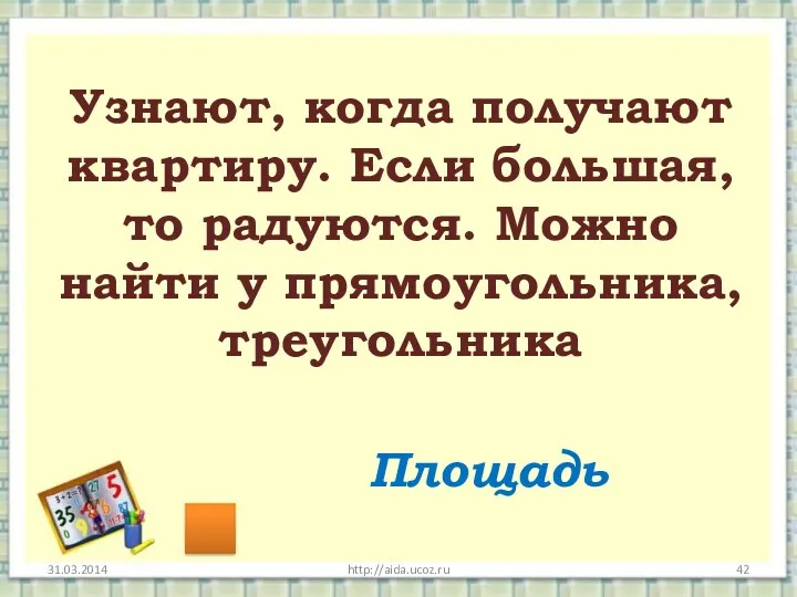 http://aida.ucoz.ru Узнают, когда получают квартиру. Если большая, то радуются. Можно найти у прямоугольника, треугольника Площадь