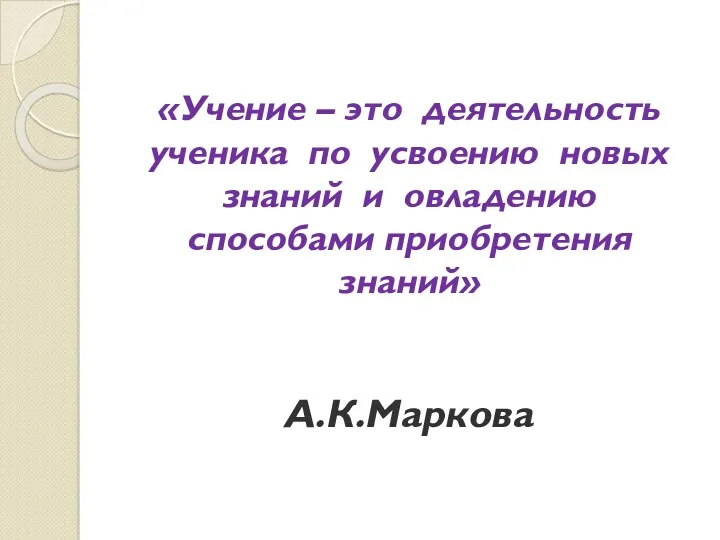 «Учение – это деятельность ученика по усвоению новых знаний и овладению способами приобретения знаний» А.К.Маркова