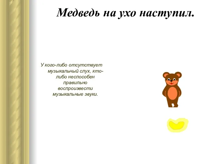 Медведь на ухо наступил. У кого-либо отсутствует музыкальный слух, кто-либо неспособен правильно воспроизвести музыкальные звуки.