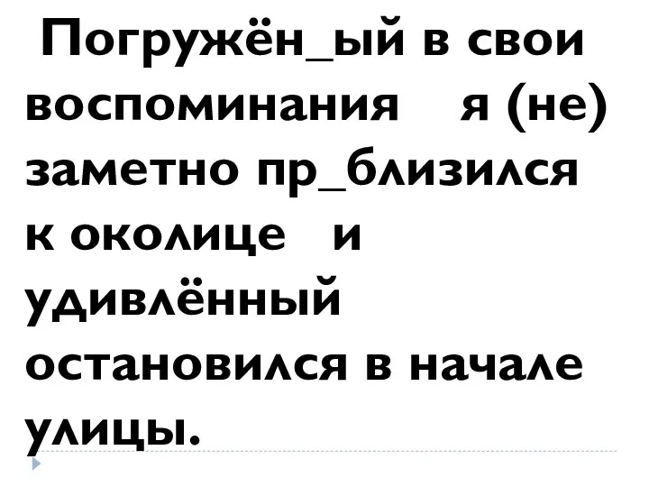 Погружён_ый в свои воспоминания я (не)заметно пр_близился к околице и удивлённый остановился в начале улицы.