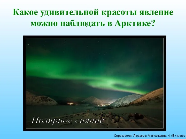 Сороковская Людмила Анатольевна, 4 «В» класс Какое удивительной красоты явление можно наблюдать в Арктике? Полярное сияние
