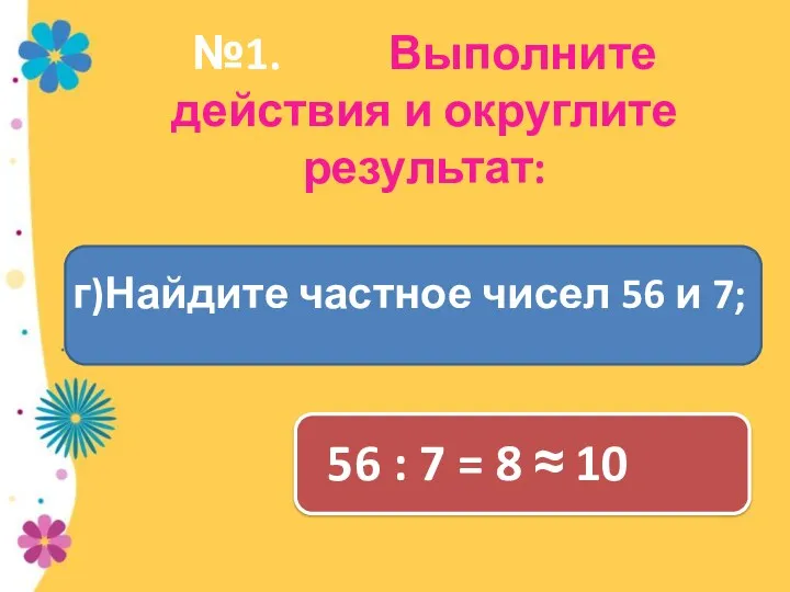 №1. Выполните действия и округлите результат: 56 : 7 = 8 ≈ 10