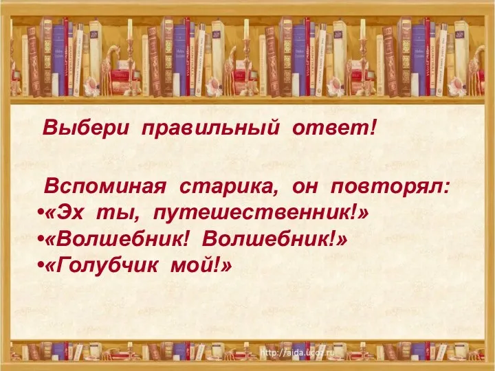 Выбери правильный ответ! Вспоминая старика, он повторял: «Эх ты, путешественник!» «Волшебник! Волшебник!» «Голубчик мой!»