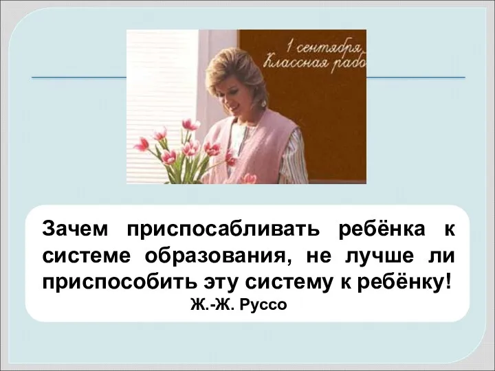 Зачем приспосабливать ребёнка к системе образования, не лучше ли приспособить эту систему к ребёнку! Ж.-Ж. Руссо