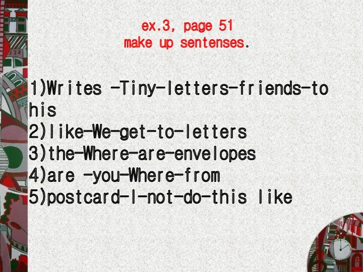 1)Writes -Tiny-letters-friends-to his 2)like-We-get-to-letters 3)the-Where-are-envelopes 4)are -you-Where-from 5)postcard-I-not-do-this like ex.3, page 51 make up sentenses.