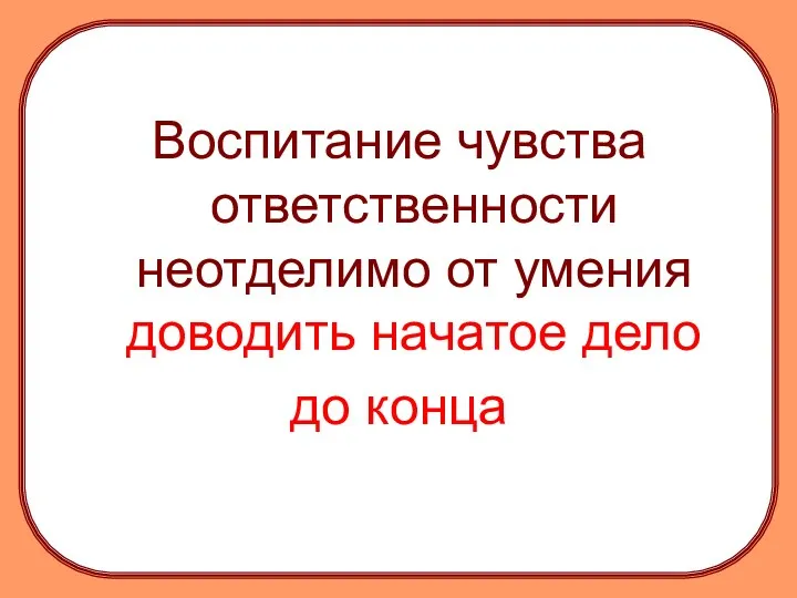 Воспитание чувства ответственности неотделимо от умения доводить начатое дело до конца