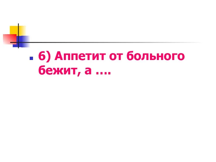 6) Аппетит от больного бежит, а ….