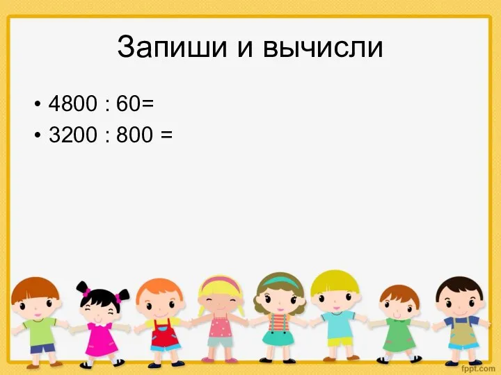 Запиши и вычисли 4800 : 60= 3200 : 800 =