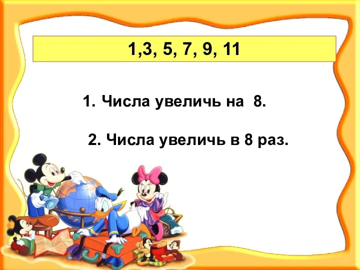 1,3, 5, 7, 9, 11 Числа увеличь на 8. 2. Числа увеличь в 8 раз.