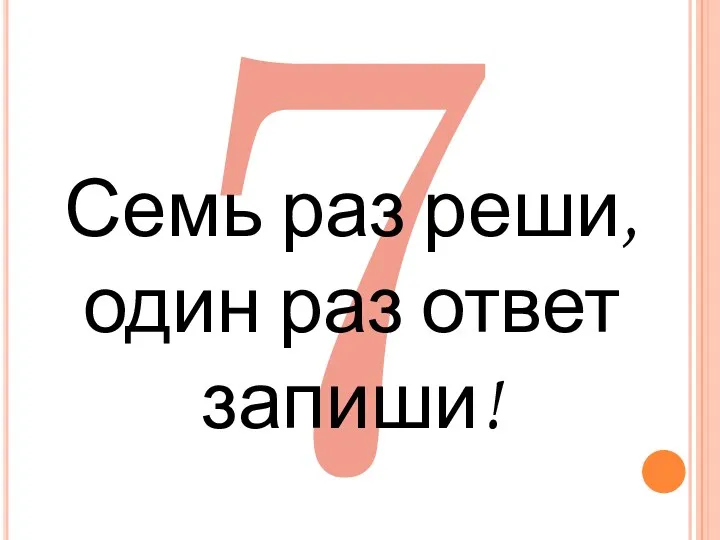 7 Семь раз реши, один раз ответ запиши!