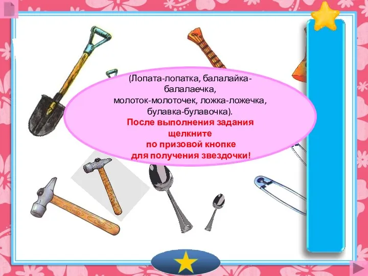 (Лопата-лопатка, балалайка-балалаечка, молоток-молоточек, ложка-ложечка, булавка-булавочка). После выполнения задания щелкните по призовой кнопке для получения звездочки!