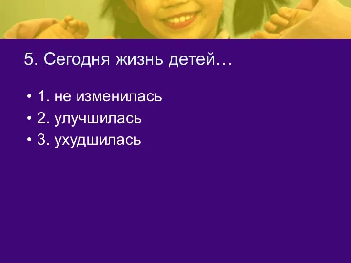 5. Сегодня жизнь детей… 1. не изменилась 2. улучшилась 3. ухудшилась