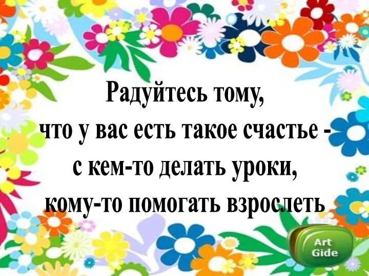 Радуйтесь тому, что у вас есть такое счастье - с кем-то делать уроки, кому-то помогать взрослеть