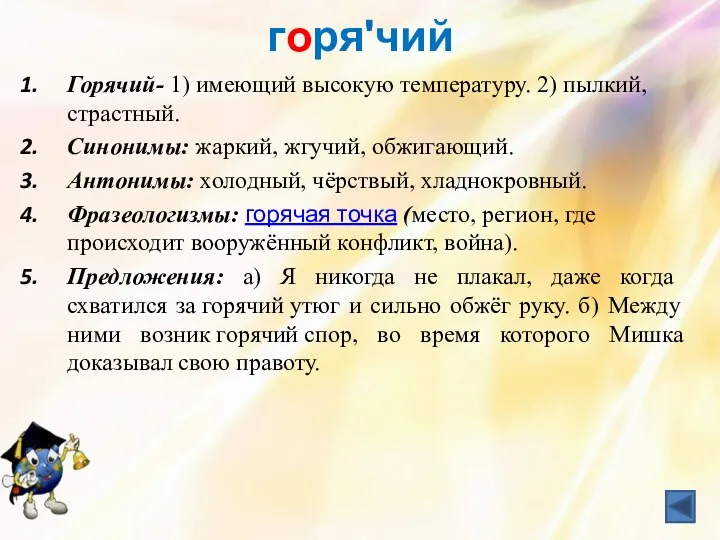 горяʹчий Горячий- 1) имеющий высокую температуру. 2) пылкий, страстный. Синонимы: