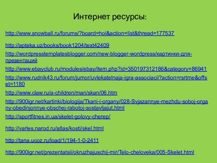 Интернет ресурсы: http://apteka.uz/books/book1204/text42409 http://wordpresstemplatesblogger.com/new-blogger-wordpress/картинки-для-презентаций http://www.ebayclub.ru/modules/ebay/item.php?id=350197312186&category=86941 http://www.rudnik43.ru/forum/jumor/uvlekatelnaja-igra-associacii?action=rsrtme&offset=1180 http://www.claw.ru/a-children/man/skan/06.htm http://900igr.net/kartinki/biologija/Tkani-i-organy/028-Svjazannye-mezhdu-soboj-organy-obedinjonnye-obschej-rabotoj-sostavljajut.html http://sportfitnes.in.ua/skelet-golovy-cherep/ http://varles.narod.ru/atlas/kosti/skel.html http://tana.ucoz.ru/load/1/194-1-0-2411 http://900igr.net/prezentatsii/okruzhajuschij-mir/Telo-cheloveka/005-Skelet.html http://www.snowball.ru/forums/?board=hoi&action=list&thread=177537