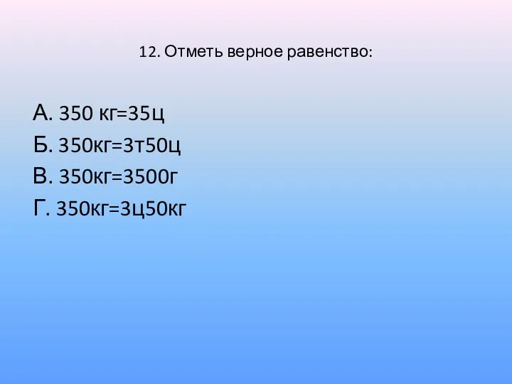 12. Отметь верное равенство: А. 350 кг=35ц Б. 350кг=3т50ц В. 350кг=3500г Г. 350кг=3ц50кг