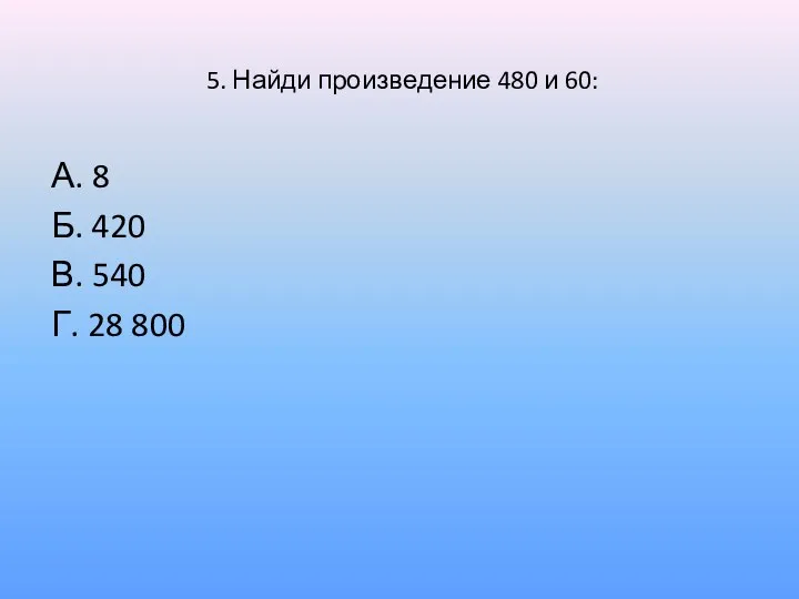 5. Найди произведение 480 и 60: А. 8 Б. 420 В. 540 Г. 28 800