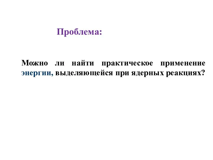 Можно ли найти практическое применение энергии, выделяющейся при ядерных реакциях? Проблема: