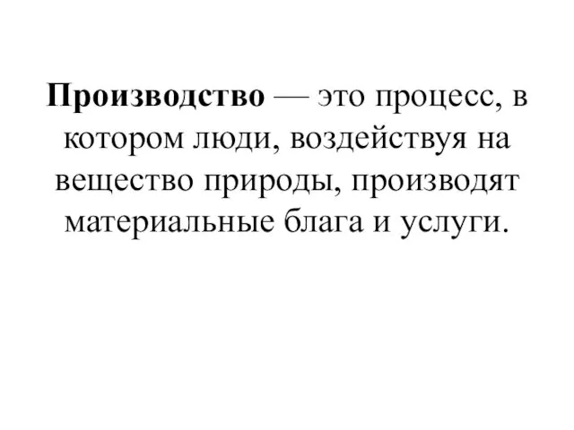 Производство — это процесс, в котором люди, воздействуя на вещество природы, производят материальные блага и услуги.