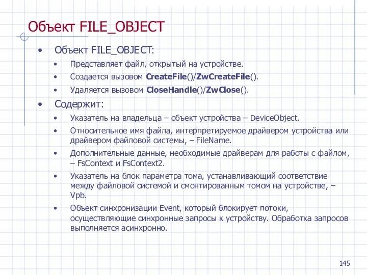 Объект FILE_OBJECT Объект FILE_OBJECT: Представляет файл, открытый на устройстве. Создается вызовом CreateFile()/ZwCreateFile(). Удаляется