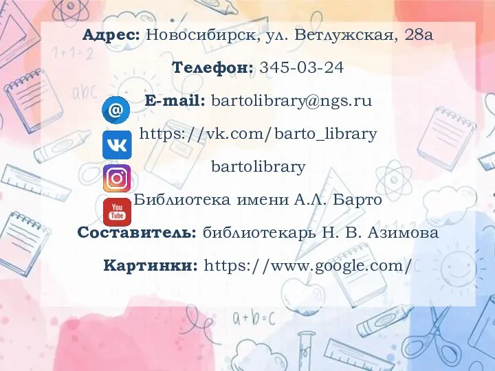 Адрес: Новосибирск, ул. Ветлужская, 28а Телефон: 345-03-24 E-mail: bartolibrary@ngs.ru https://vk.com/barto_library bartolibrary Библиотека имени