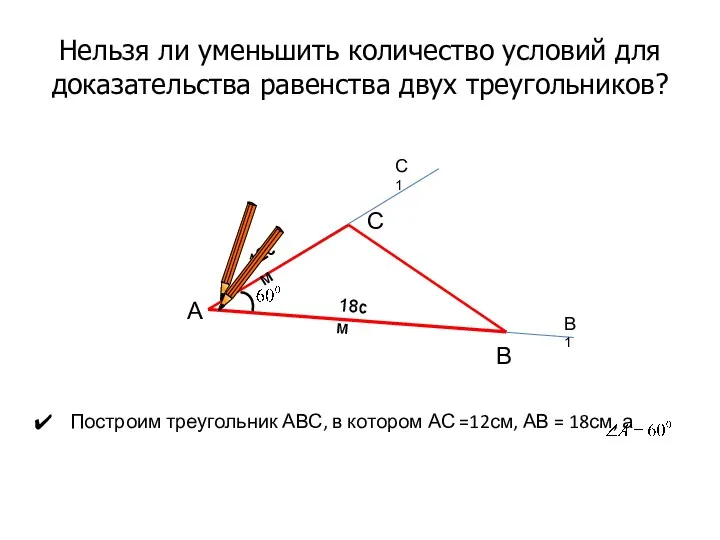 Нельзя ли уменьшить количество условий для доказательства равенства двух треугольников? Построим треугольник АВС,