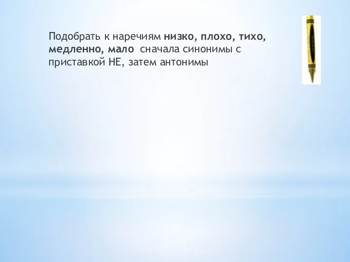 Подобрать к наречиям низко, плохо, тихо, медленно, мало сначала синонимы с приставкой НЕ, затем антонимы