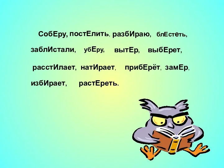 СобЕру, постЕлить, разбИраю, блЕстеть, заблИстали, убЕру, вытЕр, выбЕрет, расстИлает, натИрает, прибЕрёт, замЕр, избИрает, растЕреть.