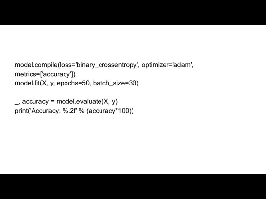 model.compile(loss='binary_crossentropy', optimizer='adam', metrics=['accuracy']) model.fit(X, y, epochs=50, batch_size=30) _, accuracy = model.evaluate(X, y) print('Accuracy: %.2f' % (accuracy*100))