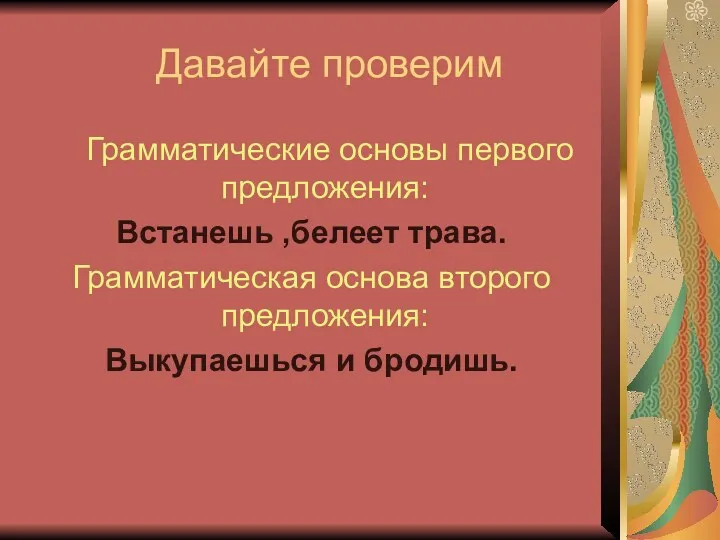 Давайте проверим Грамматические основы первого предложения: Встанешь ,белеет трава. Грамматическая основа второго предложения: Выкупаешься и бродишь.