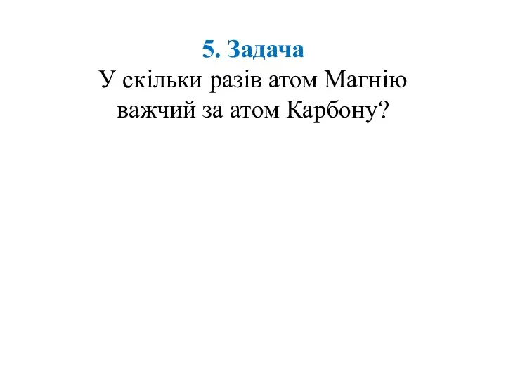 5. Задача У скільки разів атом Магнію важчий за атом Карбону?