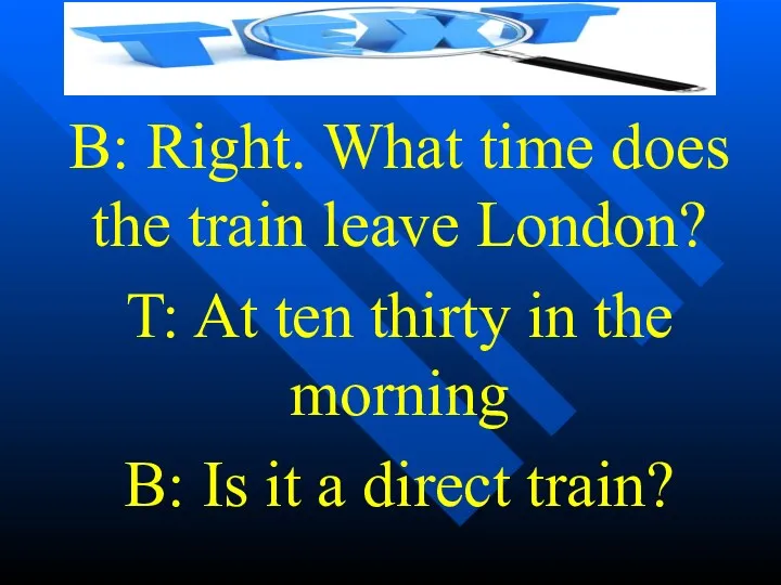 B: Right. What time does the train leave London? T: