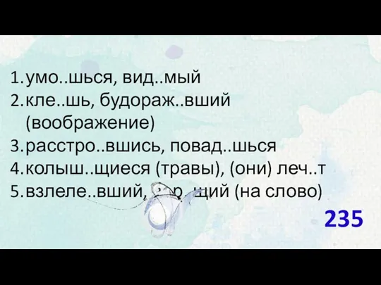 умо..шься, вид..мый кле..шь, будораж..вший (воображение) расстро..вшись, повад..шься колыш..щиеся (травы), (они) леч..т взлеле..вший, вер..щий (на слово) 235