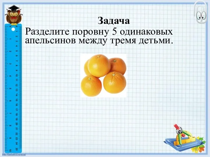 Задача Разделите поровну 5 одинаковых апельсинов между тремя детьми.