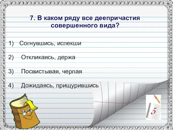 7. В каком ряду все деепричастия совершенного вида? Согнувшись, испекши Откликаясь, держа Посвистывая, черпая Дожидаясь, прищурившись