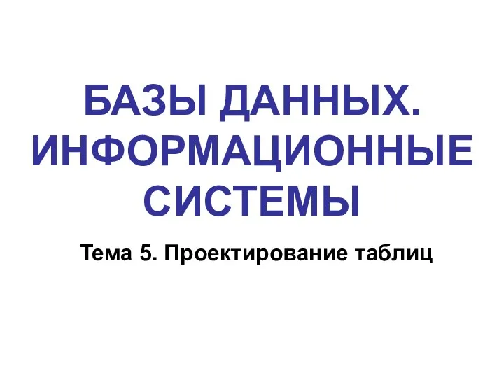 БАЗЫ ДАННЫХ. ИНФОРМАЦИОННЫЕ СИСТЕМЫ Тема 5. Проектирование таблиц