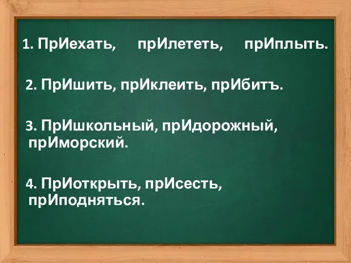 1. ПрИехать, прИлететь, прИплыть. 2. ПрИшить, прИклеить, прИбитъ. 3. ПрИшкольный, прИдорожный, прИморский. 4. ПрИоткрыть, прИсесть, прИподняться.